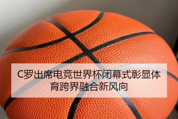 C罗出席电竞世界杯闭幕式彰显体育跨界融合新风向