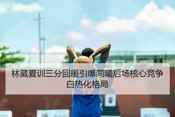 林葳夏训三分回暖引爆同曦后场核心竞争白热化格局