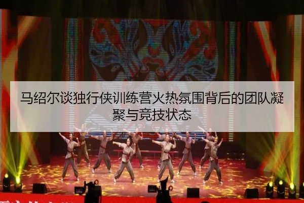 马绍尔谈独行侠训练营火热氛围背后的团队凝聚与竞技状态